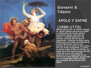 Giovanni B.
     Tiépolo

      APOLO Y DAFNE
     (1696-1770)
   Museo del Louvre. H.1743-44 Tiépolo
    es pintor italiano del barroco tardío
    y continuador de la gran pintura
    veneciana. Apolo, coronado de
    laurel, y caracterizado por una
    aureola, símbolo del Sol que él
    representa, extiende su brazo hacia
    Dafne que ya se está convirtiendo en
    el árbol del laurel. Una de sus
    piernas es ya un tronco y sus manos
    son las ramas incipientes. La joven
    se apoya sobre el dios-río Peneo, su
    padre que está representado con una
    vasija de la que sale agua. El
    pequeño Eros-Cupido, que no ha
    favorecido estos amores, se esconde
    tras el manto que cubría a Dafne
    para escapar de las iras del dios
    Apolo.

                              pmana31
 