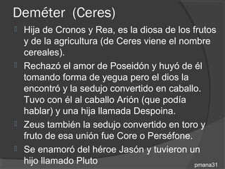 Deméter (Ceres)
 Hija de Cronos y Rea, es la diosa de los frutos
  y de la agricultura (de Ceres viene el nombre
  cereales).
 Rechazó el amor de Poseidón y huyó de él
  tomando forma de yegua pero el dios la
  encontró y la sedujo convertido en caballo.
  Tuvo con él al caballo Arión (que podía
  hablar) y una hija llamada Despoina.
 Zeus también la sedujo convertido en toro y
  fruto de esa unión fue Core o Perséfone.
 Se enamoró del héroe Jasón y tuvieron un
  hijo llamado Pluto                        pmana31
 