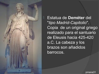    Estatua de Deméter del
    "tipo Madrid-Capitolio".
    Copia de un original griego
    realizado para el santuario
    de Eleusis hacia 425-420
    a.C. La cabeza y los
    brazos son añadidos
    barrocos.



                        pmana31
 