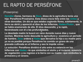 EL RAPTO DE PERSÉFONE
    (Proserpina)
    Deméter-Ceres, hermana de Zeus, diosa de la agricultura tenía una
     hija: Perséfone-Prosérpina. Esta diosa crecía feliz entre las ninfas y
     otras doncellas. Un día en que estaba cogiendo flores, súbitamente, la
     tierra se abrió y apareció el dios de los Infiernos, Hades-Plutón , que
     se había enamorado de ella. El dios descendió, y la raptó,
     llevándosela con él a las profundidades.
                                        p
    La desolada madre la buscó en vano durante nueve días y nueve
     noches. Mientras tanto descuida la agricultura y ocasiona un período
     de hambre. Zeus ordena a Hadesque devuelva la hija a su madre pero
     ya no es posible porque Perséfone ha comido un grano de una
     granada cultivada en el Infierno y eso le impide volver.
    La solución: Perséfone dividirá el año entre su estancia en los
     Infiernos con Hades –lo que simboliza el otoño y el invierno, ausencia
     de vegetación- y su regreso a la tierra con su madre –que simboliza la
     primavera y el verano.

                                                                  pmana31
 