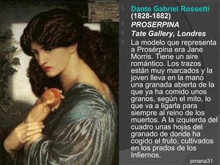    Dante Gabriel Rossetti
    (1828-1882)
   PROSERPINA
   Tate Gallery, Londres
   La modelo que representa
    a Prosérpina era Jane
    Morris. Tiene un aire
    romántico. Los trazos
    están muy marcados y la
    joven lleva en la mano
    una granada abierta de la
    que ya ha comido unos
    granos, según el mito, lo
    que va a ligarla para
    siempre al reino de los
    muertos. A la izquierda del
    cuadro unas hojas del
    granado de donde ha
    cogido el fruto, cultivados
    en los prados de los
    Infiernos.
                      pmana31
 