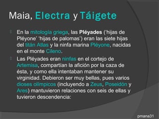 Maia, Electra y Táigete
   En la mitología griega, las Pléyades (‘hijas de
    Pléyone’ ‘hijas de palomas’) eran las siete hijas
    del titán Atlas y la ninfa marina Pléyone, nacidas
    en el monte Cileno.
   Las Pléyades eran ninfas en el cortejo de
    Artemisa, compartían la afición por la caza de
    ésta, y como ella intentaban mantener su
    virginidad. Debieron ser muy bellas, pues varios
    dioses olímpicos (incluyendo a Zeus, Poseidón y
    Ares) mantuvieron relaciones con seis de ellas y
    tuvieron descendencia:


                                                         pmana31
 