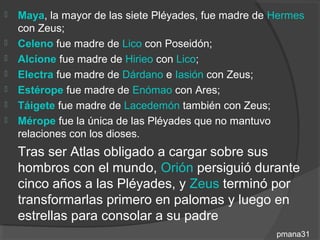    Maya, la mayor de las siete Pléyades, fue madre de Hermes
    con Zeus;
   Celeno fue madre de Lico con Poseidón;
   Alcíone fue madre de Hirieo con Lico;
   Electra fue madre de Dárdano e Iasión con Zeus;
   Estérope fue madre de Enómao con Ares;
   Táigete fue madre de Lacedemón también con Zeus;
   Mérope fue la única de las Pléyades que no mantuvo
    relaciones con los dioses.
    Tras ser Atlas obligado a cargar sobre sus
    hombros con el mundo, Orión persiguió durante
    cinco años a las Pléyades, y Zeus terminó por
    transformarlas primero en palomas y luego en
    estrellas para consolar a su padre
                                                       pmana31
 
