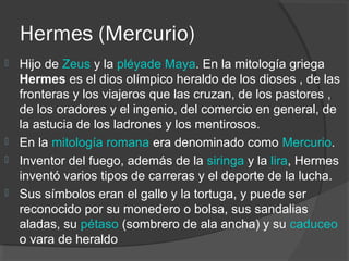 Hermes (Mercurio)
 Hijo de Zeus y la pléyade Maya. En la mitología griega
  Hermes es el dios olímpico heraldo de los dioses , de las
  fronteras y los viajeros que las cruzan, de los pastores ,
  de los oradores y el ingenio, del comercio en general, de
  la astucia de los ladrones y los mentirosos.
 En la mitología romana era denominado como Mercurio.
 Inventor del fuego, además de la siringa y la lira, Hermes
  inventó varios tipos de carreras y el deporte de la lucha.
 Sus símbolos eran el gallo y la tortuga, y puede ser
  reconocido por su monedero o bolsa, sus sandalias
  aladas, su pétaso (sombrero de ala ancha) y su caduceo
  o vara de heraldo
 