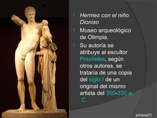 Hermes con el niño
  Dioniso
 Museo arqueológico
  de Olimpia.
 Su autoría se
  atribuye al escultor
  Praxíteles, según
  otros autores, se
  trataría de una copia
  del siglo I de un
  original del mismo
  artista del 350-330 a.
   C.

                           pmana31
 