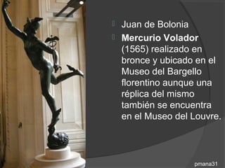  Juan de Bolonia
 Mercurio Volador
  (1565) realizado en
  bronce y ubicado en el
  Museo del Bargello
  florentino aunque una
  réplica del mismo
  también se encuentra
  en el Museo del Louvre.



                  pmana31
 