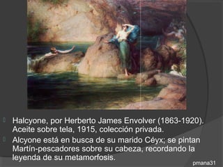  Halcyone, por Herberto James Envolver (1863-1920).
  Aceite sobre tela, 1915, colección privada.
 Alcyone está en busca de su marido Céyx; se pintan
  Martín-pescadores sobre su cabeza, recordando la
  leyenda de su metamorfosis.
                                                 pmana31
 