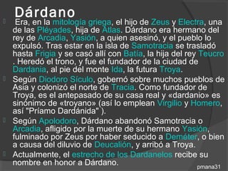 Dárdano
  Era, en la mitología griega, el hijo de Zeus y Electra, una
  de las Pléyades, hija de Atlas. Dárdano era hermano del
  rey de Arcadia, Yasión, a quien asesinó, y el pueblo lo
  expulsó. Tras estar en la isla de Samotracia se trasladó
  hasta Frigia y se casó allí con Batía, la hija del rey Teucro
  . Heredó el trono, y fue el fundador de la ciudad de
  Dardania, al pie del monte Ida, la futura Troya.
 Según Diodoro Sículo, gobernó sobre muchos pueblos de
  Asia y colonizó el norte de Tracia. Como fundador de
  Troya, es el antepasado de su casa real y «dardanio» es
  sinónimo de «troyano» (así lo emplean Virgilio y Homero,
  así "Príamo Dardánida" ).
 Según Apolodoro, Dárdano abandonó Samotracia o
  Arcadia, afligido por la muerte de su hermano Yasión,
  fulminado por Zeus por haber seducido a Deméter, o bien
  a causa del diluvio de Deucalión, y arribó a Troya.
 Actualmente, el estrecho de los Dardanelos recibe su
  nombre en honor a Dárdano.                            pmana31
 