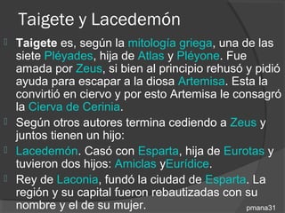 Taigete y Lacedemón
 Taigete es, según la mitología griega, una de las
  siete Pléyades, hija de Atlas y Pléyone. Fue
  amada por Zeus, si bien al principio rehusó y pidió
  ayuda para escapar a la diosa Artemisa. Esta la
  convirtió en ciervo y por esto Artemisa le consagró
  la Cierva de Cerinia.
 Según otros autores termina cediendo a Zeus y
  juntos tienen un hijo:
 Lacedemón. Casó con Esparta, hija de Eurotas y
  tuvieron dos hijos: Amiclas yEurídice.
 Rey de Laconia, fundó la ciudad de Esparta. La
  región y su capital fueron rebautizadas con su
  nombre y el de su mujer.                     pmana31
 