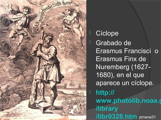  Cíclope
 Grabado de
  Erasmus Francisci o
  Erasmus Finx de
  Nuremberg (1627-
  1680), en el que
  aparece un cíclope.
 http://
  www.photolib.noaa.g
  /library
  /libr0328.htm pmana31
 