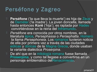 Perséfone y Zagreo
 Perséfone (‘la que lleva la muerte’) es hija de Zeus y
  de Deméter (‘la madre’). La joven doncella, llamada
  hasta entonces Koré (‘hija’), es raptada por Hades
   convirtiéndose en la reina del Inframundo.
 Perséfone era conocida por otros nombres, en la
  literatura épica, Persephassa o Persephatta. Homero
   la llama Persephoneia. Los romanos tuvieron noticia
  de ella por primera vez a través de las ciudades
  eólicas y dóricas de la Magna Grecia, donde usaban
  la variante dialéctica Proserpina.
 De ahí que en la mitología romana fuese llamada
  Proserpina, y como tal llegase a convertirse en un
  personaje emblemático delRenacimiento.

                                                  pmana31
 