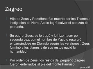 Zagreo
   Hijo de Zeus y Perséfone fue muerto por los Titanes a
    instigación de Hera. Apolo logró salvar el corazón del
    pequeño.

   Su padre, Zeus, se lo tragó y lo hizo nacer por
    segunda vez, con el nombre de Yaco o resurgió
    encarnándose en Dionisio según las versiones . Zeus
    fulminó a los titanes y de sus restos nació la
    humanidad.

   Por orden de Zeus, los restos del pequeño Zagreo
    fueron enterrados al pie del monte Parnaso.
                                                   pmana31
 