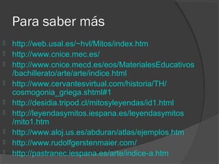 Para saber más
   http://web.usal.es/~hvl/Mitos/index.htm
   http://www.cnice.mec.es/
   http://www.cnice.mecd.es/eos/MaterialesEducativos
    /bachillerato/arte/arte/indice.html
   http://www.cervantesvirtual.com/historia/TH/
    cosmogonia_griega.shtml#1
   http://desidia.tripod.cl/mitosyleyendas/id1.html
   http://leyendasymitos.iespana.es/leyendasymitos
    /mito1.htm
   http://www.aloj.us.es/abduran/atlas/ejemplos.htm
   http://www.rudolfgerstenmaier.com/
   http://pastranec.iespana.es/arte/indice-a.htm
 