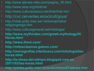  http://www.atenea-nike.com/pagina_36.html
 http://www.stoa.org/diotima/
 http://www.culturaclasica.net/Arte/Arte.htm
   http://cvc.cervantes.es/actcult/goya/
   http://roble.pntic.mec.es/~lorbanej/mitos/
    religiongriega.htm
   http://www.culturageneral.net/mitologia/
   http://www.mythindex.com/greek-mythology/H/
    Horae.html
   http://www.theoi.com/
   http://mitosclasicos.galeon.com/
   http://monografias.interbusca.com/mitologia/las-
    horas.html
   http://la-diosa-del-olimpo.blogspot.com.es
    /2011/02/las-horas.html
   http://platea.pntic.mec.es/anilo/mitos/07atenea.htm
 