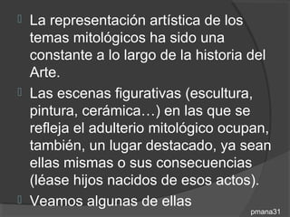  La representación artística de los
  temas mitológicos ha sido una
  constante a lo largo de la historia del
  Arte.
 Las escenas figurativas (escultura,
  pintura, cerámica…) en las que se
  refleja el adulterio mitológico ocupan,
  también, un lugar destacado, ya sean
  ellas mismas o sus consecuencias
  (léase hijos nacidos de esos actos).
 Veamos algunas de ellas
                                     pmana31
 