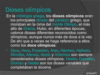 Dioses olímpicos
En la mitología griega, los dioses olímpicos eran
  los principales dioses del panteón griego, que
  moraban en la cima del monte Olimpo, el más
  alto de Grecia. Hubo, en diferentes épocas,
  catorce dioses diferentes reconocidos como
  olímpicos, aunque nunca más de doce a la vez.
  De ahí que a veces se haga referencia a ellos
  como los doce olímpicos.
 Zeus, Hera, Poseidón, Ares, Hermes, Hefesto,
  Afrodita, Atenea, Apolo y Artemisa son siempre
  considerados dioses olímpicos. Hestia, Deméter,
  Dioniso y Hades son los dioses variables que
  completaban la docena.
                                            pmana31
 
