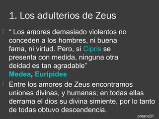 1. Los adulterios de Zeus
 “ Los amores demasiado violentos no
  conceden a los hombres, ni buena
  fama, ni virtud. Pero, si Cipris se
  presenta con medida, ninguna otra
  deidad es tan agradable”
  Medea, Eurípides
 Entre los amores de Zeus encontramos
  uniones divinas, y humanas; en todas ellas
  derrama el dios su divina simiente, por lo tanto
  de todas obtuvo descendencia.
                                            pmana31
 