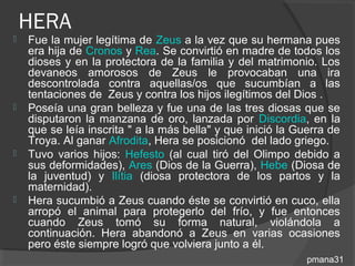 HERA
   Fue la mujer legítima de Zeus a la vez que su hermana pues
    era hija de Cronos y Rea. Se convirtió en madre de todos los
    dioses y en la protectora de la familia y del matrimonio. Los
    devaneos amorosos de Zeus le provocaban una ira
    descontrolada contra aquellas/os que sucumbían a las
    tentaciones de Zeus y contra los hijos ilegítimos del Dios .
   Poseía una gran belleza y fue una de las tres diosas que se
    disputaron la manzana de oro, lanzada por Discordia, en la
    que se leía inscrita " a la más bella" y que inició la Guerra de
    Troya. Al ganar Afrodita, Hera se posicionó del lado griego.
   Tuvo varios hijos: Hefesto (al cual tiró del Olimpo debido a
    sus deformidades), Ares (Dios de la Guerra), Hebe (Diosa de
    la juventud) y Ilítia (diosa protectora de los partos y la
    maternidad).
   Hera sucumbió a Zeus cuando éste se convirtió en cuco, ella
    arropó el animal para protegerlo del frío, y fue entonces
    cuando Zeus tomó su forma natural, violándola a
    continuación. Hera abandonó a Zeus en varias ocasiones
    pero éste siempre logró que volviera junto a él.
                                                             pmana31
 