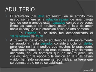 ADULTERIO
 El adulterio (del latín adulterium) en su ámbito más
  usado se refiere a la relación sexual de una pareja
  cuando uno o ambos están casados con otra persona.
  Entre las causas del adulterio están la falta de amor
  hacia el cónyuge o la atracción física de otra persona.
        En España el adulterio fue despenalizado el
  19 de febrero de 1978
 A través de los siglos, el adulterio ha sido moralmente
  censurado y hasta penado, considerándolo un delito,
  pero esto no ha impedido que muchos lo practiquen.
  Tradicionalmente, ha sido más tolerado, y socialmente
  aceptado, en los hombres que en las mujeres, las
  cuales, según la época o la nación en la cual hayan
  vivido, han sido severamente reprimidas, ya fuera que
  se demostrara o no su culpabilidad.

                                                  pmana31
 