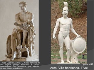 Ares Ludovisi, 320 a. C. Copia romana de
un original griego atribuído a Lisipo.                                pmana31
Restaurado con añadidos por Bernini.
Museo Altemps de Roma                        Ares. Villa hadrianea. Tívoli
 