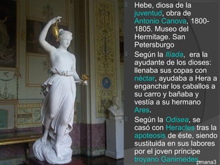    Hebe, diosa de la
    juventud, obra de
    Antonio Canova, 1800-
    1805. Museo del
    Hermitage. San
    Petersburgo
   Según la Ilíada, era la
    ayudante de los dioses:
    llenaba sus copas con
    néctar, ayudaba a Hera a
    enganchar los caballos a
    su carro y bañaba y
    vestía a su hermano
    Ares.
   Según la Odisea, se
    casó con Heracles tras la
    apoteosis de éste, siendo
    sustituida en sus labores
    por el joven príncipe
    troyano Ganimedes.  pmana3
 