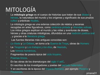 MITOLOGÍA
   La mitología griega es el cuerpo de historias que tratan de sus dioses y
    héroes, la naturaleza del mundo y los orígenes y significado de sus propios
    cultos y prácticas rituales.
   La mitología griega es una extensa colección de relatos y escenas
    recogidas en artes figurativos, como cerámica pintada y ofrendas votivas.
    Los mitos griegos explican el mundo y las vidas y aventuras de dioses,
    héroes y otras criaturas mitológicas, difundidos en una tradición poética oral
    , y gracias a la literatura griega.
     Las fuentes literarias más antiguas conocidas son:
   La Ilíada y La Odisea, en torno a la Guerra de Troya, obras de Homero
   La Teogonía y Los trabajos y los días, de Hesíodo,
   Los himnos homéricos.
   Fragmentos de poesía épica del ciclo troyano.
   Poemas líricos.
   En las obras de los dramaturgos del siglo V adC.
   En escritos de los investigadores y poetas del período helenístico
   Y en escritores de la época del Imperio Romano, por ejemplo Plutarco y
    Pausanias.
                                                                          pmana31
 