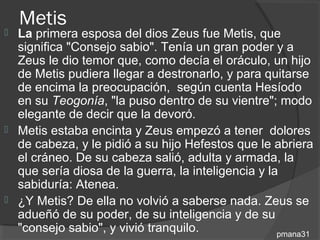 Metis
   La primera esposa del dios Zeus fue Metis, que
    significa "Consejo sabio". Tenía un gran poder y a
    Zeus le dio temor que, como decía el oráculo, un hijo
    de Metis pudiera llegar a destronarlo, y para quitarse
    de encima la preocupación, según cuenta Hesíodo
    en su Teogonía, "la puso dentro de su vientre"; modo
    elegante de decir que la devoró.
   Metis estaba encinta y Zeus empezó a tener dolores
    de cabeza, y le pidió a su hijo Hefestos que le abriera
    el cráneo. De su cabeza salió, adulta y armada, la
    que sería diosa de la guerra, la inteligencia y la
    sabiduría: Atenea.
   ¿Y Metis? De ella no volvió a saberse nada. Zeus se
    adueñó de su poder, de su inteligencia y de su
    "consejo sabio", y vivió tranquilo.               pmana31
 