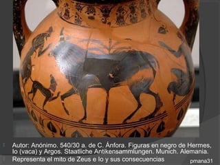    Autor: Anónimo. 540/30 a. de C. Ánfora. Figuras en negro de Hermes,
    Io (vaca) y Argos. Staatliche Antikensammlungen. Munich. Alemania.
   Representa el mito de Zeus e Io y sus consecuencias          pmana31
 