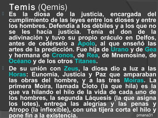 Temis (Qemis)
   Es la diosa de la justicia, encargada del
    cumplimiento de las leyes entre los dioses y entre
    los hombres. Defendía a los débiles y a los que no
    se les hacía justicia. Tenía el don de la
    adivinación y tuvo su propio oráculo en Delfos,
    antes de cedérselo a Apolo, al que enseñó las
    artes de la predicción. Fue hija de Urano y de Gea
    y hermana de Cronos, de Rea, de Mnemosine, de
    Océano y de los otros Titanes.
   De su unión con Zeus, la diosa dio a luz a las
    Horas: Eunomia, Justicia y Paz que amparaban
    las obras del hombre, y a las tres Moiras. La
    primera Moira, llamada Cloto (la que hila) es la
    que va hilando el hilo de la vida de cada uno de
    los hombres, la segunda Láquesis (la que asigna
    los lotes), entrega las alegrías y las penas y
    Atropo (la inflexible), con una tijera corta el hilo y
    pone fin a la existencia.                     pmana31
 