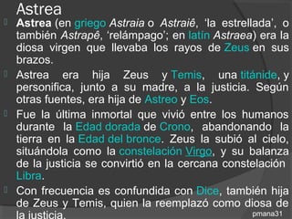 Astrea
   Astrea (en griego Astraia o Astraiê, ‘la estrellada’, o
    también Astrapê, ‘relámpago’; en latín Astraea) era la
    diosa virgen que llevaba los rayos de Zeus en sus
    brazos.
   Astrea era hija Zeus y Temis, una titánide, y
    personifica, junto a su madre, a la justicia. Según
    otras fuentes, era hija de Astreo y Eos.
   Fue la última inmortal que vivió entre los humanos
    durante la Edad dorada de Crono, abandonando la
    tierra en la Edad del bronce. Zeus la subió al cielo,
    situándola como la constelación Virgo, y su balanza
    de la justicia se convirtió en la cercana constelación
    Libra.
   Con frecuencia es confundida con Dice, también hija
    de Zeus y Temis, quien la reemplazó como diosa de
    la justicia.                                    pmana31
 