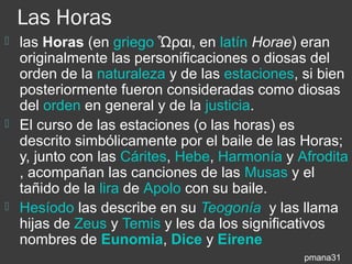 Las Horas
 las Horas (en griego Ὧραι, en latín Horae) eran
  originalmente las personificaciones o diosas del
  orden de la naturaleza y de las estaciones, si bien
  posteriormente fueron consideradas como diosas
  del orden en general y de la justicia.
 El curso de las estaciones (o las horas) es
  descrito simbólicamente por el baile de las Horas;
  y, junto con las Cárites, Hebe, Harmonía y Afrodita
  , acompañan las canciones de las Musas y el
  tañido de la lira de Apolo con su baile.
 Hesíodo las describe en su Teogonía y las llama
  hijas de Zeus y Temis y les da los significativos
  nombres de Eunomia, Dice y Eirene
                                              pmana31
 