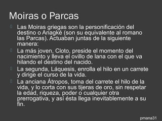Moiras o Parcas
 Las Moiras griegas son la personificación del
  destino o Anagké (son su equivalente al romano
  las Parcas). Actuaban juntas de la siguiente
  manera:
 La más joven, Cloto, preside el momento del
  nacimiento y lleva el ovillo de lana con el que va
  hilando el destino del nacido.
 La segunda, Láquesis, enrolla el hilo en un carrete
  y dirige el curso de la vida.
 La anciana Átropos, toma del carrete el hilo de la
  vida, y lo corta con sus tijeras de oro, sin respetar
  la edad, riqueza, poder o cualquier otra
  prerrogativa, y así ésta llega inevitablemente a su
  fin.

                                                   pmana31
 