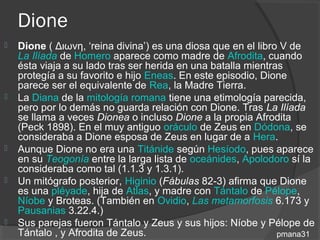 Dione
   Dione ( Διωνη, ‘reina divina’) es una diosa que en el libro V de
    La Ilíada de Homero aparece como madre de Afrodita, cuando
    ésta viaja a su lado tras ser herida en una batalla mientras
    protegía a su favorito e hijo Eneas. En este episodio, Dione
    parece ser el equivalente de Rea, la Madre Tierra.
   La Diana de la mitología romana tiene una etimología parecida,
    pero por lo demás no guarda relación con Dione. Tras La Ilíada
    se llama a veces Dionea o incluso Dione a la propia Afrodita
    (Peck 1898). En el muy antiguo oráculo de Zeus en Dódona, se
    consideraba a Dione esposa de Zeus en lugar de a Hera.
   Aunque Dione no era una Titánide según Hesíodo, pues aparece
    en su Teogonía entre la larga lista de oceánides, Apolodoro sí la
    consideraba como tal (1.1.3 y 1.3.1).
   Un mitógrafo posterior, Higinio (Fábulas 82-3) afirma que Dione
    es una pléyade, hija de Atlas, y madre con Tántalo de Pélope,
    Níobe y Broteas. (También en Ovidio, Las metamorfosis 6.173 y
    Pausanias 3.22.4.)
   Sus parejas fueron Tántalo y Zeus y sus hijos: Níobe y Pélope de
    Tántalo , y Afrodita de Zeus.                              pmana31
 