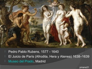  Pedro Pablo Rubens, 1577 - 1640
 El Juicio de París (Afrodita, Hera y Atenea) 1638–1639
 Museo del Prado, Madrid

                                                 pmana31
 
