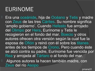 EURINOME
 Era una oceánide, hija de Océano y Tetis y madre
  con Zeus de las tres Cárites. Su nombre significa
  ‘amplio gobierno’. Cuando Hefesto fue arrojado
  del Olimpo por Hera, Eurínome y Tetis le
  recogieron en el fondo del mar. Boecio y otros
  autores ofrecen otra versión según la cual fue la
  esposa de Ofión y reinó con él sobre los titanes
  antes de los tiempos de Crono. Pero cuando éste
  se alzó contra su padre, Eurínome fue vencida por
  Rea y arrojada al Tártaro o al fondo del mar.
 Algunos autores la hacen también madre, con
  Zeus del río Asopo
                                            pmana31
 
