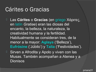 Cárites o Gracias
   Las Cárites o Gracias (en griego Χάριτες,
    en latín Gratiae) eran las diosas del
    encanto, la belleza, la naturaleza, la
    creatividad humana y la fertilidad.
    Habitualmente se consideran tres, de la
    menor a la mayor: Aglaya (‘Belleza’),
    Eufrósine (‘Júbilo’) y Talía (‘Festividades’).
   Sirven a Afrodita y Apolo y viven con las
    Musas. También acompañan a Atenea y a
    Dionisos

                                                     pmana31
 