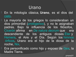 Urano
 En la mitología clásica, Urano, es el dios del
  cielo.
 La mayoría de los griegos lo consideraban un
  dios primordial (protogenos), y no le asignaban
  padres. Bajo la influencia de los filósofos,
  Cicerón afirma en De natura deorum que era
  descendiente de los antiguos dioses Éter y
  Hemera, el Aire y el Día. Según los himnos
   órficos, Urano era el hijo de la diosa de la
  noche, Nix.
 Era personificado como hijo y esposo de Gea, la
  Madre Tierra.
                                           pmana31
 