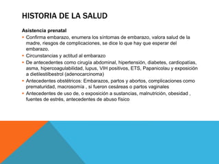 HISTORIA DE LA SALUD
Asistencia prenatal
 Confirma embarazo, enumera los síntomas de embarazo, valora salud de la
madre, riesgos de complicaciones, se dice lo que hay que esperar del
embarazo.
 Circunstancias y actitud al embarazo
 De antecedentes como cirugía abdominal, hipertensión, diabetes, cardiopatías,
asma, hipercoagulabilidad, lupus, VIH positivos, ETS, Papanicolau y exposición
a dietilestilbestrol (adenocarcinoma)
 Antecedentes obstétricos: Embarazos, partos y abortos, complicaciones como
prematuridad, macrosomía , si fueron cesáreas o partos vaginales
 Antecedentes de uso de, o exposición a sustancias, malnutrición, obesidad ,
fuentes de estrés, antecedentes de abuso físico
 