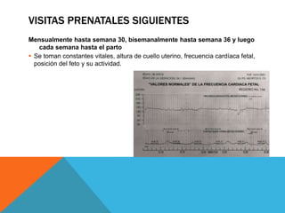 VISITAS PRENATALES SIGUIENTES
Mensualmente hasta semana 30, bisemanalmente hasta semana 36 y luego
cada semana hasta el parto
 Se toman constantes vitales, altura de cuello uterino, frecuencia cardíaca fetal,
posición del feto y su actividad.
 