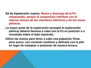 Sd de hipotensión supina: Mareo y desmayo de la Px
embarazada, porque la compresión interfiere con el
retorno venoso de los miembros inferiores y de los vasos
pélvicos.
La mayor parte de la exploración (excepto la exploración
pélvica) debería llevarse a cabo con la Px en posición s o
recostada sobre el lado izquierdo.
Utilice las manos para llevar a cabo una palpación firme,
pero suave, con contacto continuo y delicado con la piel
en lugar de masajear o presionar de manera brusca.
 