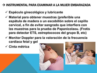  INSTRUMENTAL PARA EXAMINAR A LA MUJER EMBARAZADA
 Espéculo ginecológico y lubricante
 Material para obtener muestras (preferible una
espátula de madera o un escobillón sobre el cepillo
cervical, a fin de evitar sangrado que interfiera con
las muestras para la prueba de Papanicolaou. (Frotis
para detectar ETS, estreptococos del grupo B, etc)
 Monitor Doppler para la valoración de la frecuencia
cardiaca fetal y gel
 Cinta métrica
 