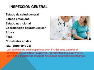 INSPECCIÓN GENERAL
Estado de salud general
Estado emocional
Estado nutricional
Coordinación neuromuscular
Altura
Peso
Constantes vitales
IMC (entre 19 y 25)
Las pérdidas de peso superiores a un 5% del peso anterior al
embarazo se consideran excesivas, representan una hiperemesis
gravídica y pueden ser causa de resultados adversos del embarazo.
 