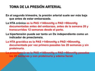 TOMA DE LA PRESIÓN ARTERIAL
En el segundo trimestre, la presión arterial suele ser más baja
que antes de estar embarazada.
La HTA crónica es la PAS >140mmHg o PAD >90mmHg
documentadas antes del embarazo, antes de la semana 20 y
transcurridas 12 semanas desde el parto.
La hipertensión puede ser tanto un Dx independiente como un
indicador de preeclamsia.
La HTA gravídica es la PAS >140mmHg o PAD >90mmHg,
documentada por vez primera pasadas las 20 semanas y sin
proteinuria.
La preeclamsia es la PAS >140mmHg o PAD >90mmHg pasadas
las 20 semanas y con proteinuria y edema facial.
 