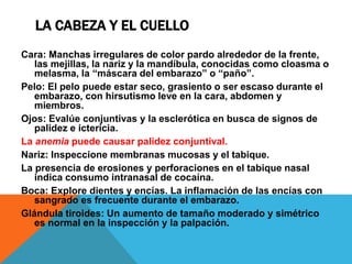 LA CABEZA Y EL CUELLO
Cara: Manchas irregulares de color pardo alrededor de la frente,
las mejillas, la nariz y la mandíbula, conocidas como cloasma o
melasma, la “máscara del embarazo” o “paño”.
Pelo: El pelo puede estar seco, grasiento o ser escaso durante el
embarazo, con hirsutismo leve en la cara, abdomen y
miembros.
Ojos: Evalúe conjuntivas y la esclerótica en busca de signos de
palidez e ictericia.
La anemia puede causar palidez conjuntival.
Nariz: Inspeccione membranas mucosas y el tabique.
La presencia de erosiones y perforaciones en el tabique nasal
indica consumo intranasal de cocaína.
Boca: Explore dientes y encías. La inflamación de las encías con
sangrado es frecuente durante el embarazo.
Glándula tiroides: Un aumento de tamaño moderado y simétrico
es normal en la inspección y la palpación.
 