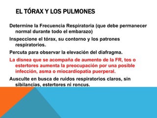 EL TÓRAX Y LOS PULMONES
Determine la Frecuencia Respiratoria (que debe permanecer
normal durante todo el embarazo)
Inspeccione el tórax, su contorno y los patrones
respiratorios.
Percuta para observar la elevación del diafragma.
La disnea que se acompaña de aumento de la FR, tos o
estertores aumenta la preocupación por una posible
infección, asma o miocardiopatía puerperal.
Ausculte en busca de ruidos respiratorios claros, sin
sibilancias, estertores ni roncus.
 