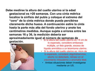 Debe medirse la altura del cuello uterino si la edad
gestacional es >20 semanas. Con una cinta métrica
localice la sínfisis del pubis y coloque el extremo del
“cero” de la cinta métrica donde pueda percibirse
claramente dicho hueso. A continuación estire la cinta
hasta la parte más alta del fondo uterino y anote los
centímetros medidos. Aunque sujeta a errores entre las
semanas 16 y 36, la medición debería ser
aproximadamente igual al número de semanas de
gestación.
• Si la altura del cuello uterino es >4 cm de
lo esperado, considere embarazo
múltiple, un feto grande, exceso de
líquido amniótico o un leiomioma uterino.
• Si la altura del cuello uterino es <4cm de
lo esperado, considere oligohidramnios,
aborto no detectado, retraso en el
crecimiento intrauterino o anomalía fetal.
• Ambas situaciones deben investigarse
mediante un US.
 