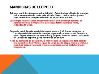 MANIOBRAS DE LEOPOLD
Primera maniobra (polo superior del feto): Colocándose al lado de la mujer,
palpe suavemente la parte más alta del útero, con los dedos juntos,
para determinar qué parte del feto se localiza en el fondo.
Las nalgas fetales suelen encontrarse en el polo superior del feto; se
perciben firmes e irregulares. La cabeza fetal se percibe firme,
redondeada y lisa.
Segunda maniobra (lados del abdomen materno): Coloque una mano a
cada lado del abdomen de la mujer, agarrando el cuerpo del feto entre
ellas. Sujete el útero con una mano y palpe el feto con la otra, buscando
en un lado la espalda, y los miembros en el otro.
A las 32 semanas de gestación, la mano sobre la espalda del feto percibe
una superficie lisa y firme, igual de larga que la propia mano, o incluso
más. Los brazos y piernas fetales se perciben como protuberancias
irregulares.
 