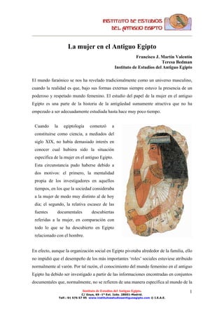 La mujer en el Antiguo Egipto
                                                                    Francisco J. Martín Valentín
                                                                                 Teresa Bedman
                                                        Instituto de Estudios del Antiguo Egipto

El mundo faraónico se nos ha revelado tradicionalmente como un universo masculino,
cuando la realidad es que, bajo sus formas externas siempre estuvo la presencia de un
poderoso y respetado mundo femenino. El estudio del papel de la mujer en el antiguo
Egipto es una parte de la historia de la antigüedad sumamente atractiva que no ha
empezado a ser adecuadamente estudiada hasta hace muy poco tiempo.


 Cuando     la      egiptología      comenzó        a
 constituirse como ciencia, a mediados del
 siglo XIX, no había demasiado interés en
 conocer cual hubiera sido la situación
 específica de la mujer en el antiguo Egipto.
 Esta circunstancia pudo haberse debido a
 dos motivos: el primero, la mentalidad
 propia de los investigadores en aquellos
 tiempos, en los que la sociedad consideraba
 a la mujer de modo muy distinto al de hoy
 día; el segundo, la relativa escasez de las
 fuentes      documentales            descubiertas
 referidas a la mujer, en comparación con
 todo lo que se ha descubierto en Egipto
 relacionado con el hombre.


En efecto, aunque la organización social en Egipto pivotaba alrededor de la familia, ello
no impidió que el desempeño de los más importantes ‘roles’ sociales estuviese atribuido
normalmente al varón. Por tal razón, el conocimiento del mundo femenino en el antiguo
Egipto ha debido ser investigado a partir de las informaciones encontradas en conjuntos
documentales que, normalmente, no se refieren de una manera específica al mundo de la
                                Instituto de Estudios del Antiguo Egipto.                     1
                                 C/ Goya, 69 -1º Ext. Izda. 28001-Madrid.
                 Telf.: 91 576 57 95 www.institutoestudiosantiguoegipto.com © I.E.A.E.
 