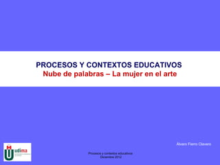 PROCESOS Y CONTEXTOS EDUCATIVOS
 Nube de palabras – La mujer en el arte




                                                Álvaro Fierro Clavero

              Procesos y contextos educativos
                     Diciembre 2012
 
