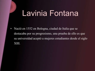 Lavinia Fontana
• Nació en 1552 en Bologna, ciudad de Italia que se
  destacaba por su progresismo, una prueba de ello es que
  su universidad aceptó a mujeres estudiantes desde el siglo
  XIII.
 